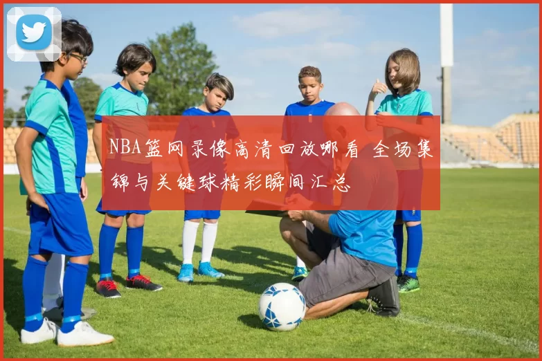 NBA篮网录像高清回放哪看 全场集锦与关键球精彩瞬间汇总