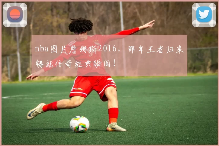 nba图片詹姆斯2016，那年王者归来铸就传奇经典瞬间！