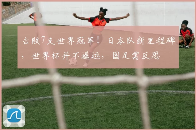 击败7支世界冠军！日本队新里程碑，世界杯并不遥远，国足需反思