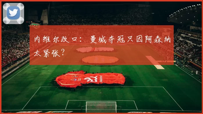 内维尔改口：曼城夺冠只因阿森纳太紧张？