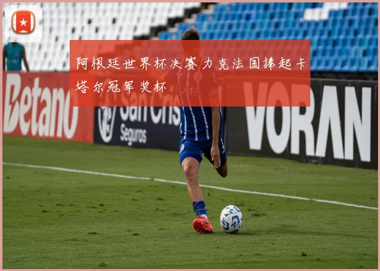 阿根廷世界杯决赛力克法国捧起卡塔尔冠军奖杯