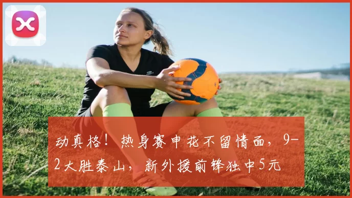 动真格！热身赛申花不留情面，9-2大胜泰山，新外援前锋独中5元