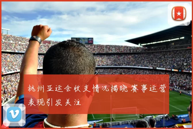 杭州亚运会收支情况揭晓 赛事运营表现引发关注