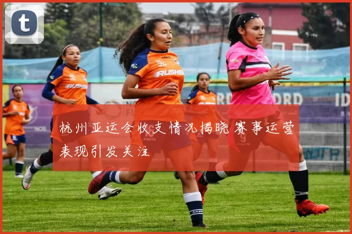 杭州亚运会收支情况揭晓 赛事运营表现引发关注