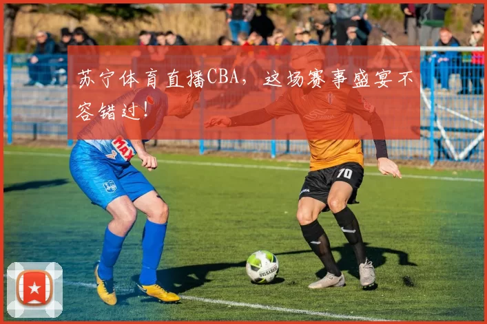 苏宁体育直播CBA，这场赛事盛宴不容错过！