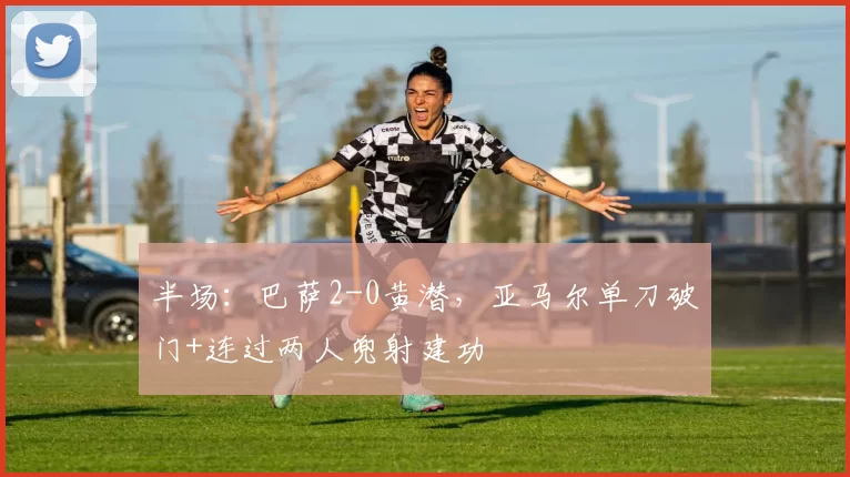 半场：巴萨2-0黄潜，亚马尔单刀破门+连过两人兜射建功