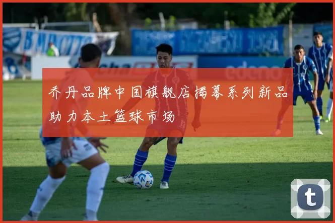 乔丹品牌中国旗舰店揭幕系列新品助力本土篮球市场