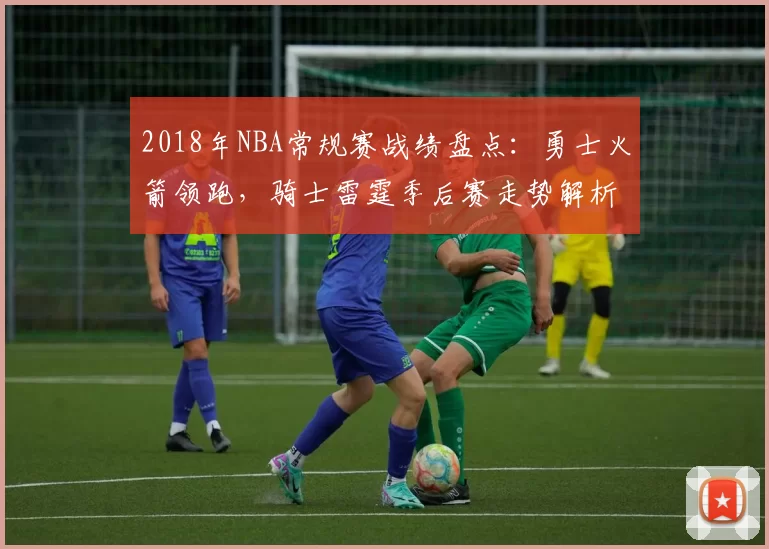 2018年NBA常规赛战绩盘点：勇士火箭领跑，骑士雷霆季后赛走势解析